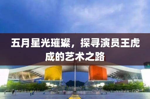 五月星光璀璨，探寻演员王虎成的艺术之路