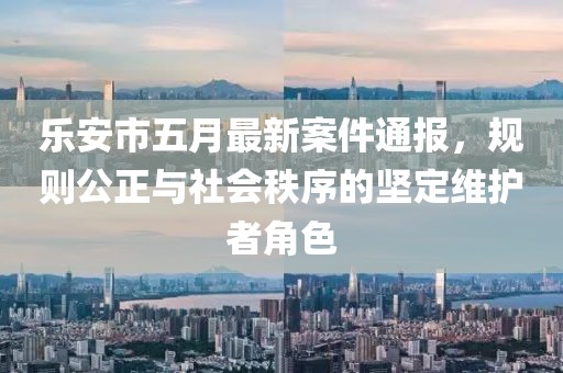 乐安市五月最新案件通报，规则公正与社会秩序的坚定维护者角色