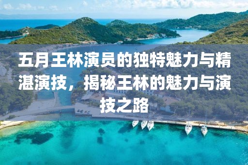 五月王林演员的独特魅力与精湛演技，揭秘王林的魅力与演技之路
