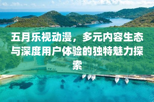 五月乐视动漫，多元内容生态与深度用户体验的独特魅力探索