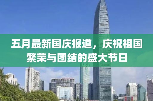 五月最新国庆报道，庆祝祖国繁荣与团结的盛大节日