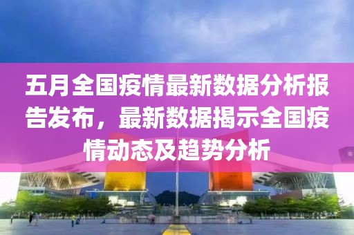 五月全国疫情最新数据分析报告发布，最新数据揭示全国疫情动态及趋势分析