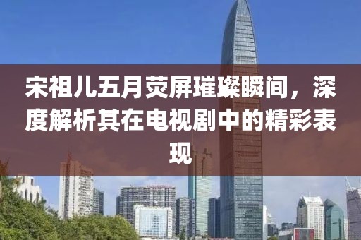 宋祖儿五月荧屏璀璨瞬间，深度解析其在电视剧中的精彩表现