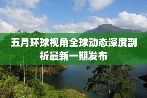 五月环球视角全球动态深度剖析最新一期发布