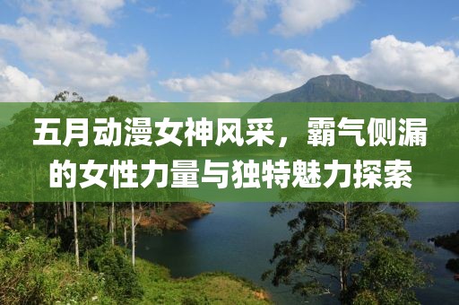 五月动漫女神风采，霸气侧漏的女性力量与独特魅力探索