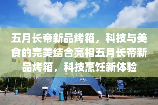 五月长帝新品烤箱，科技与美食的完美结合亮相五月长帝新品烤箱，科技烹饪新体验