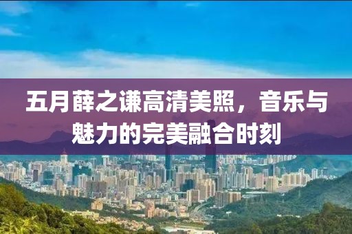 五月薛之谦高清美照，音乐与魅力的完美融合时刻