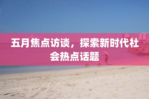 五月焦点访谈，探索新时代社会热点话题