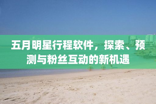 五月明星行程软件，探索、预测与粉丝互动的新机遇