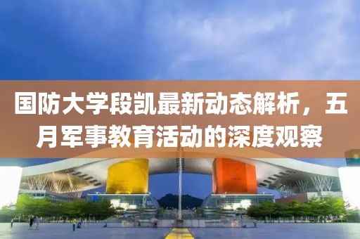 国防大学段凯最新动态解析，五月军事教育活动的深度观察