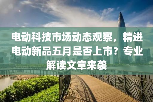 电动科技市场动态观察，精进电动新品五月是否上市？专业解读文章来袭
