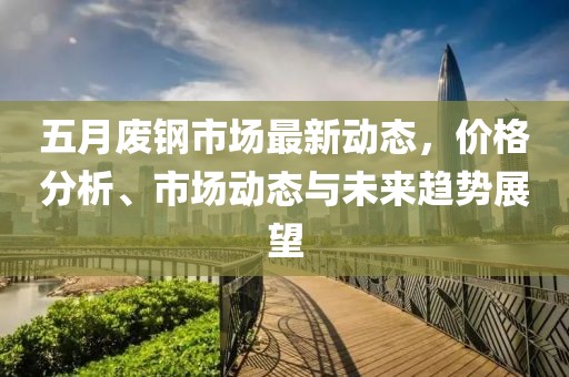 五月废钢市场最新动态，价格分析、市场动态与未来趋势展望