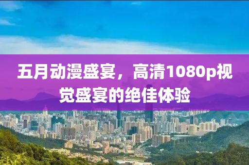 五月动漫盛宴，高清1080p视觉盛宴的绝佳体验