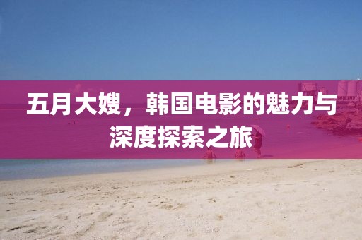 五月大嫂，韩国电影的魅力与深度探索之旅