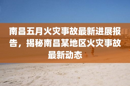 南昌五月火灾事故最新进展报告，揭秘南昌某地区火灾事故最新动态