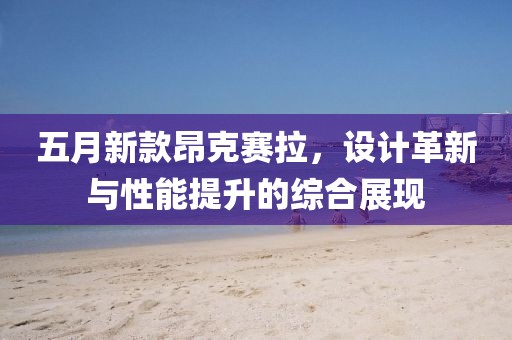 五月新款昂克赛拉，设计革新与性能提升的综合展现