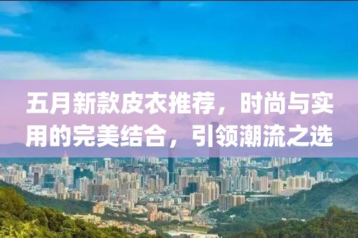 五月新款皮衣推荐，时尚与实用的完美结合，引领潮流之选