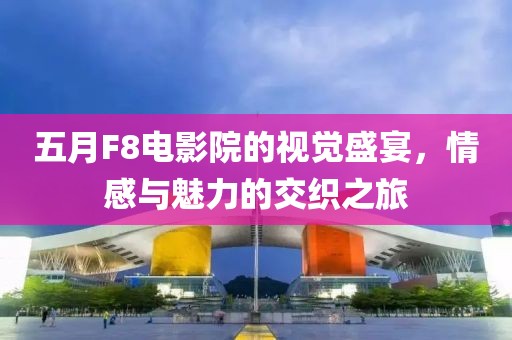 五月F8电影院的视觉盛宴，情感与魅力的交织之旅