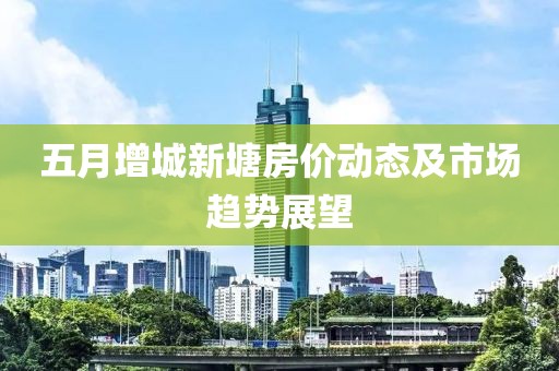 五月增城新塘房价动态及市场趋势展望