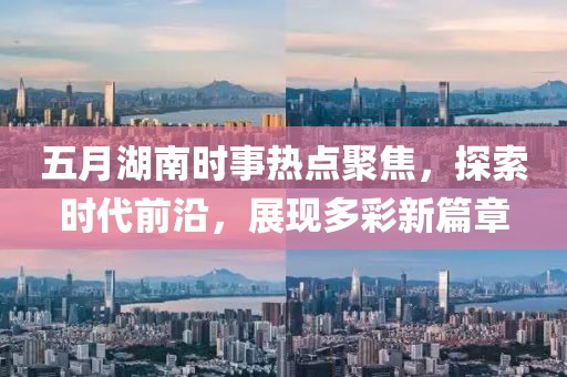 五月湖南时事热点聚焦，探索时代前沿，展现多彩新篇章