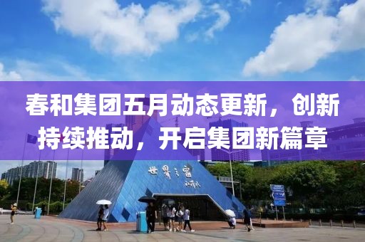 春和集团五月动态更新，创新持续推动，开启集团新篇章