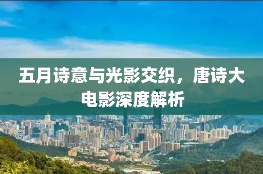 五月诗意与光影交织，唐诗大电影深度解析