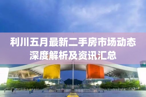 利川五月最新二手房市场动态深度解析及资讯汇总