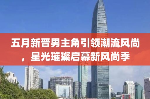 五月新晋男主角引领潮流风尚，星光璀璨启幕新风尚季
