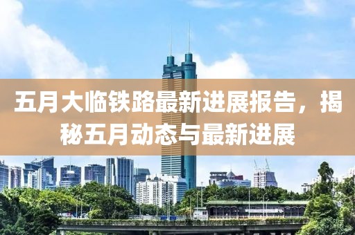 五月大临铁路最新进展报告，揭秘五月动态与最新进展