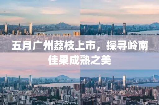 五月广州荔枝上市，探寻岭南佳果成熟之美