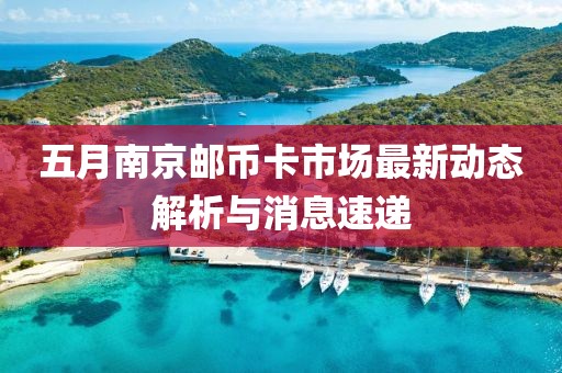 五月南京邮币卡市场最新动态解析与消息速递