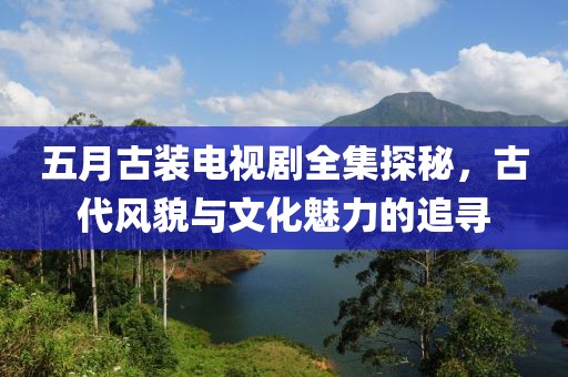 五月古装电视剧全集探秘，古代风貌与文化魅力的追寻
