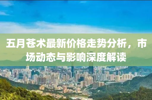 五月苍术最新价格走势分析，市场动态与影响深度解读