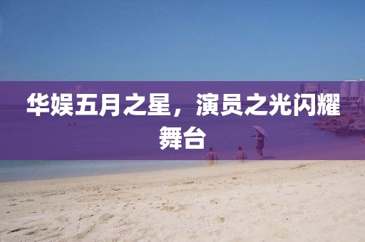 华娱五月之星，演员之光闪耀舞台