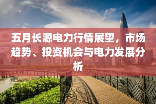 五月长源电力行情展望，市场趋势、投资机会与电力发展分析