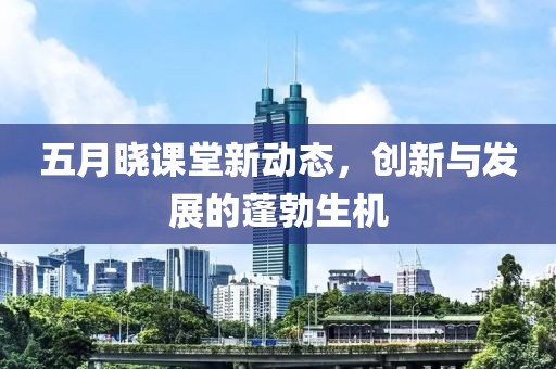 五月晓课堂新动态，创新与发展的蓬勃生机