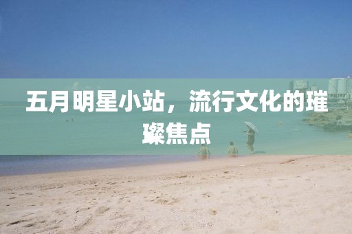五月明星小站，流行文化的璀璨焦点
