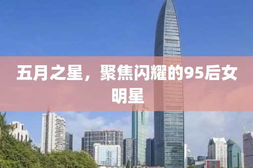 五月之星，聚焦闪耀的95后女明星