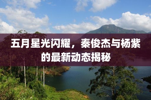 五月星光闪耀，秦俊杰与杨紫的最新动态揭秘