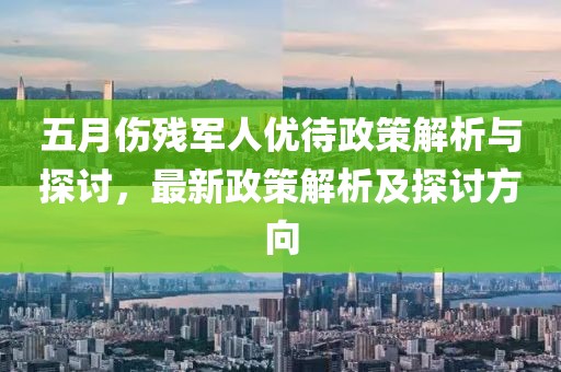 五月伤残军人优待政策解析与探讨，最新政策解析及探讨方向