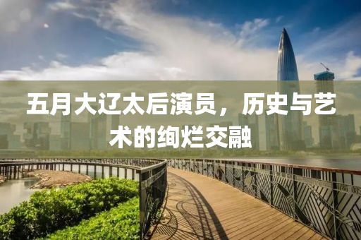 五月大辽太后演员，历史与艺术的绚烂交融