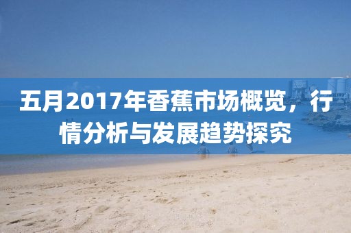 五月2017年香蕉市场概览，行情分析与发展趋势探究