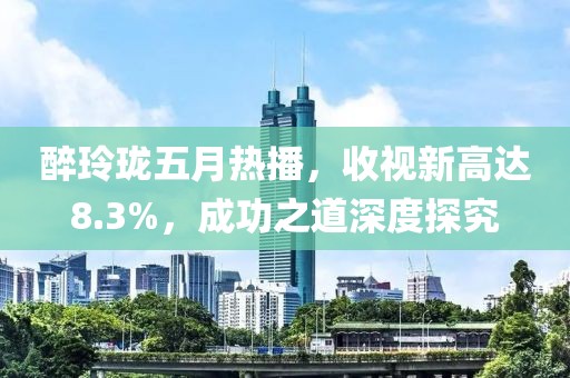 醉玲珑五月热播，收视新高达8.3%，成功之道深度探究