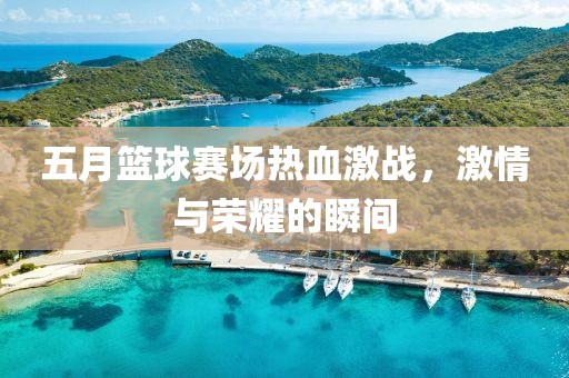 五月篮球赛场热血激战，激情与荣耀的瞬间