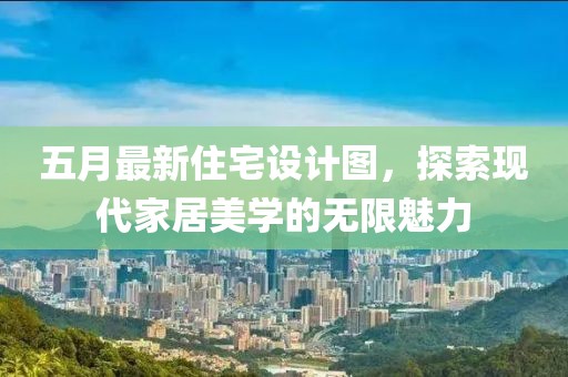 五月最新住宅设计图，探索现代家居美学的无限魅力