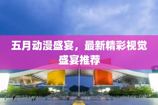 五月动漫盛宴，最新精彩视觉盛宴推荐