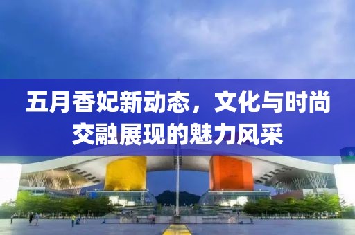 五月香妃新动态，文化与时尚交融展现的魅力风采
