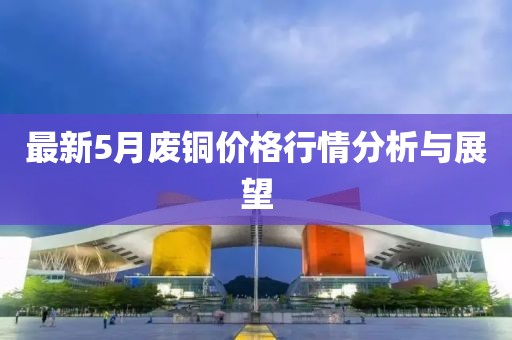 最新5月废铜价格行情分析与展望