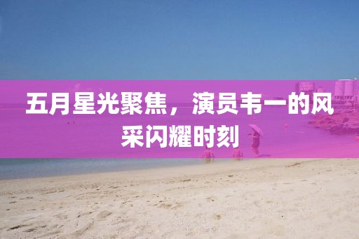 五月星光聚焦，演员韦一的风采闪耀时刻
