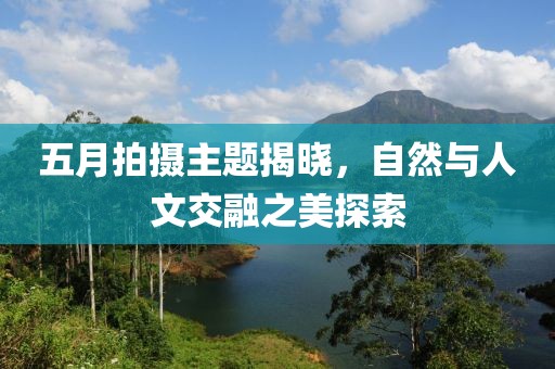 五月拍摄主题揭晓，自然与人文交融之美探索